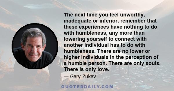 The next time you feel unworthy, inadequate or inferior, remember that these experiences have nothing to do with humbleness, any more than lowering yourself to connect with another individual has to do with humbleness.