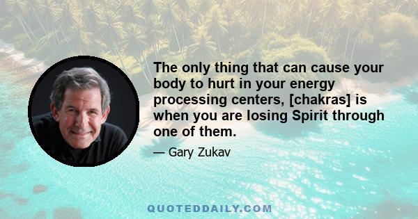 The only thing that can cause your body to hurt in your energy processing centers, [chakras] is when you are losing Spirit through one of them.