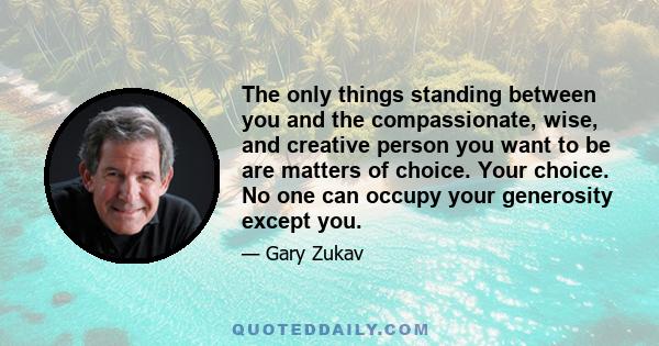 The only things standing between you and the compassionate, wise, and creative person you want to be are matters of choice. Your choice. No one can occupy your generosity except you.