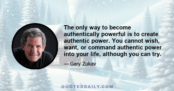 The only way to become authentically powerful is to create authentic power. You cannot wish, want, or command authentic power into your life, although you can try.