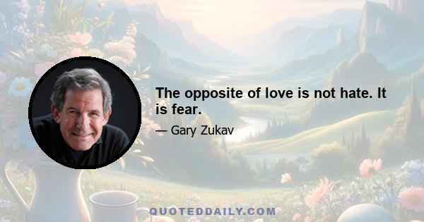 The opposite of love is not hate. It is fear.