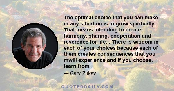 The optimal choice that you can make in any situation is to grow spiritually. That means intending to create harmony, sharing, cooperation and reverence for life... There is wisdom in each of your choices because each