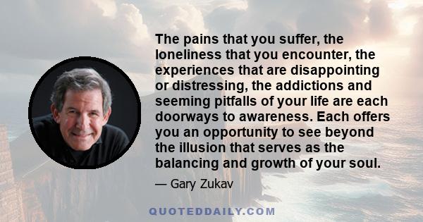 The pains that you suffer, the loneliness that you encounter, the experiences that are disappointing or distressing, the addictions and seeming pitfalls of your life are each doorways to awareness. Each offers you an