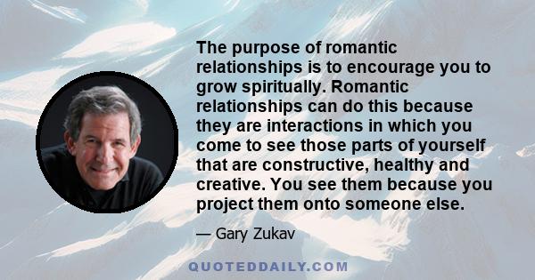 The purpose of romantic relationships is to encourage you to grow spiritually. Romantic relationships can do this because they are interactions in which you come to see those parts of yourself that are constructive,