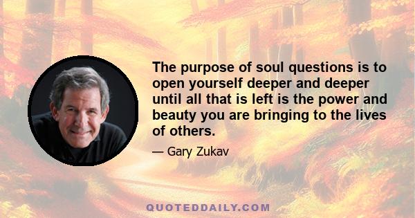 The purpose of soul questions is to open yourself deeper and deeper until all that is left is the power and beauty you are bringing to the lives of others.