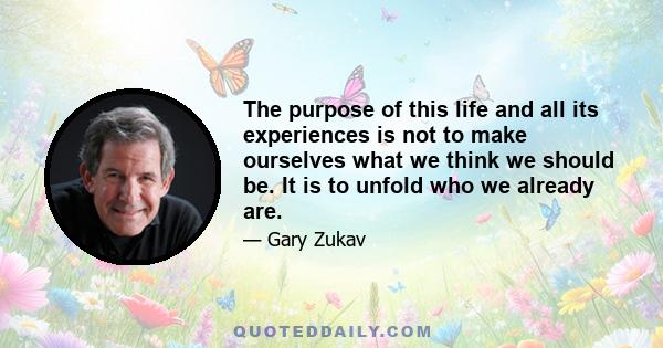 The purpose of this life and all its experiences is not to make ourselves what we think we should be. It is to unfold who we already are.