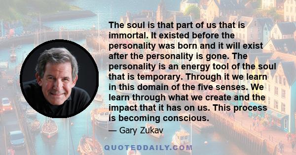 The soul is that part of us that is immortal. It existed before the personality was born and it will exist after the personality is gone. The personality is an energy tool of the soul that is temporary. Through it we