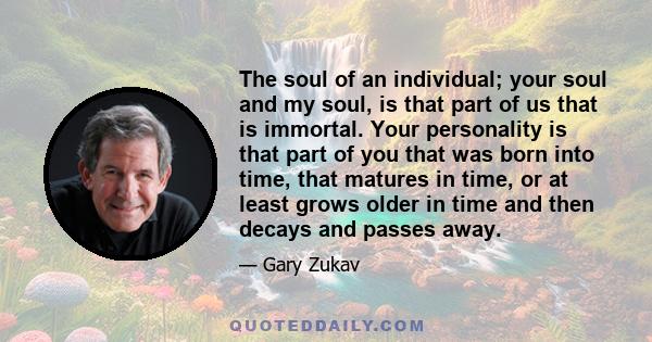 The soul of an individual; your soul and my soul, is that part of us that is immortal. Your personality is that part of you that was born into time, that matures in time, or at least grows older in time and then decays