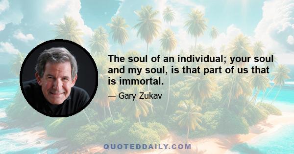 The soul of an individual; your soul and my soul, is that part of us that is immortal.