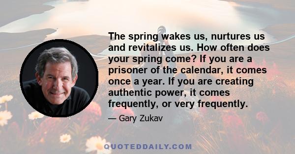 The spring wakes us, nurtures us and revitalizes us. How often does your spring come? If you are a prisoner of the calendar, it comes once a year. If you are creating authentic power, it comes frequently, or very