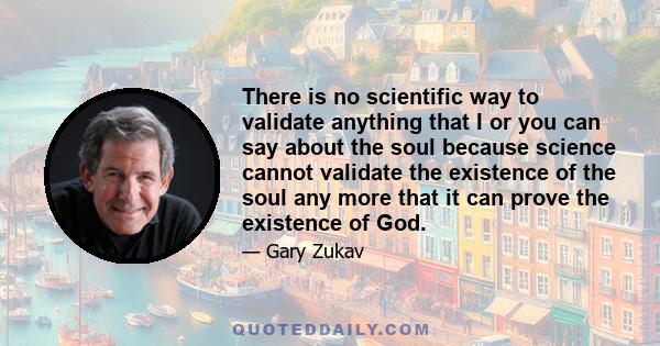 There is no scientific way to validate anything that I or you can say about the soul because science cannot validate the existence of the soul any more that it can prove the existence of God.