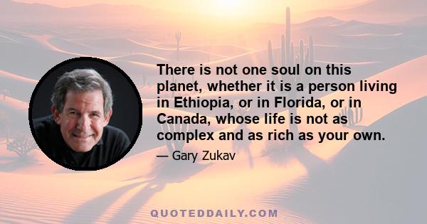 There is not one soul on this planet, whether it is a person living in Ethiopia, or in Florida, or in Canada, whose life is not as complex and as rich as your own.