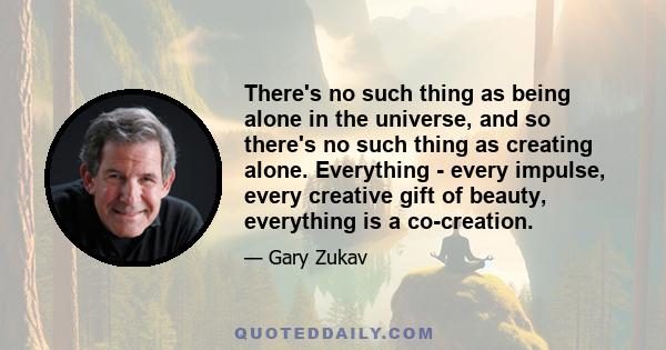 There's no such thing as being alone in the universe, and so there's no such thing as creating alone. Everything - every impulse, every creative gift of beauty, everything is a co-creation.