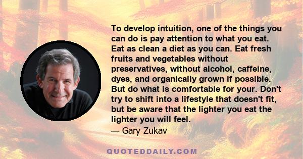 To develop intuition, one of the things you can do is pay attention to what you eat. Eat as clean a diet as you can. Eat fresh fruits and vegetables without preservatives, without alcohol, caffeine, dyes, and