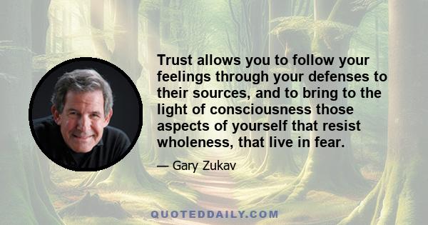 Trust allows you to follow your feelings through your defenses to their sources, and to bring to the light of consciousness those aspects of yourself that resist wholeness, that live in fear.