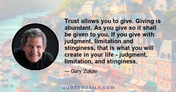 Trust allows you to give. Giving is abundant. As you give so it shall be given to you. If you give with judgment, limitation and stinginess, that is what you will create in your life - judgment, limitation, and