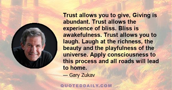 Trust allows you to give, Giving is abundant. Trust allows the experience of bliss. Bliss is awakefulness. Trust allows you to laugh. Laugh at the richness, the beauty and the playfulness of the universe. Apply