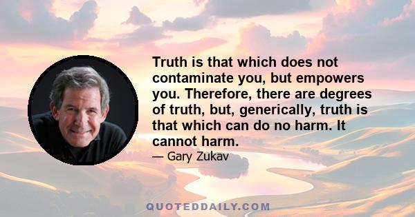 Truth is that which does not contaminate you, but empowers you. Therefore, there are degrees of truth, but, generically, truth is that which can do no harm. It cannot harm.