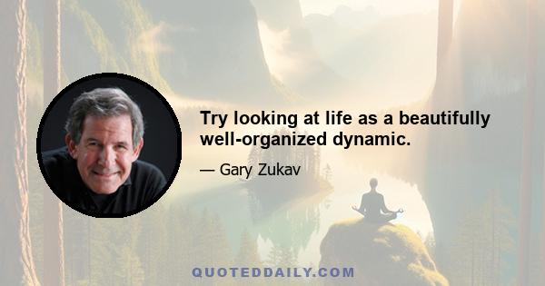 Try looking at life as a beautifully well-organized dynamic.