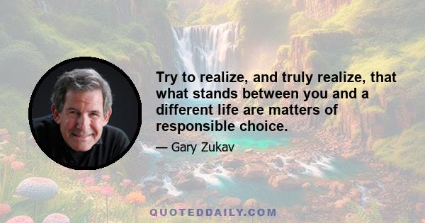 Try to realize, and truly realize, that what stands between you and a different life are matters of responsible choice.