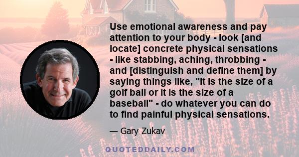 Use emotional awareness and pay attention to your body - look [and locate] concrete physical sensations - like stabbing, aching, throbbing - and [distinguish and define them] by saying things like, it is the size of a