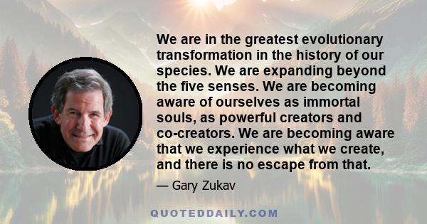 We are in the greatest evolutionary transformation in the history of our species. We are expanding beyond the five senses. We are becoming aware of ourselves as immortal souls, as powerful creators and co-creators. We