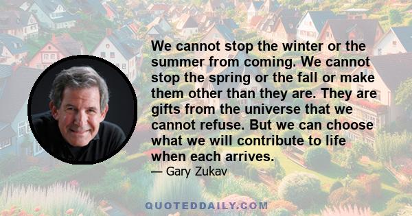 We cannot stop the winter or the summer from coming. We cannot stop the spring or the fall or make them other than they are. They are gifts from the universe that we cannot refuse. But we can choose what we will