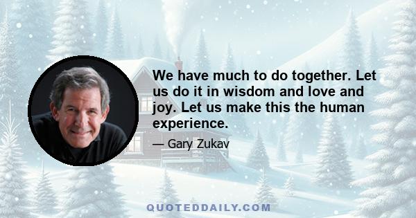 We have much to do together. Let us do it in wisdom and love and joy. Let us make this the human experience.