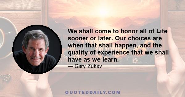 We shall come to honor all of Life sooner or later. Our choices are when that shall happen, and the quality of experience that we shall have as we learn.