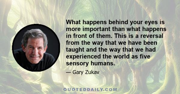 What happens behind your eyes is more important than what happens in front of them. This is a reversal from the way that we have been taught and the way that we had experienced the world as five sensory humans.