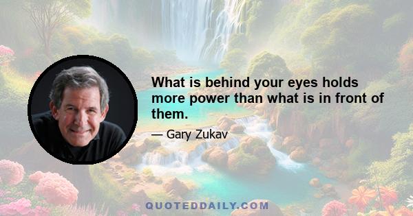 What is behind your eyes holds more power than what is in front of them.