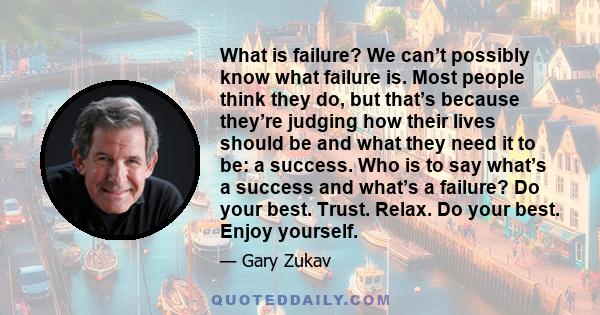 What is failure? We can’t possibly know what failure is. Most people think they do, but that’s because they’re judging how their lives should be and what they need it to be: a success. Who is to say what’s a success and 