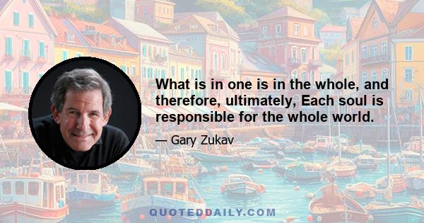 What is in one is in the whole, and therefore, ultimately, Each soul is responsible for the whole world.