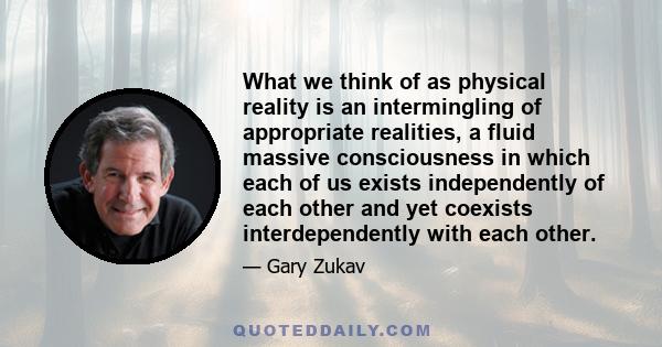 What we think of as physical reality is an intermingling of appropriate realities, a fluid massive consciousness in which each of us exists independently of each other and yet coexists interdependently with each other.