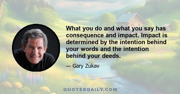 What you do and what you say has consequence and impact. Impact is determined by the intention behind your words and the intention behind your deeds.