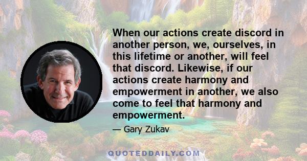 When our actions create discord in another person, we, ourselves, in this lifetime or another, will feel that discord. Likewise, if our actions create harmony and empowerment in another, we also come to feel that