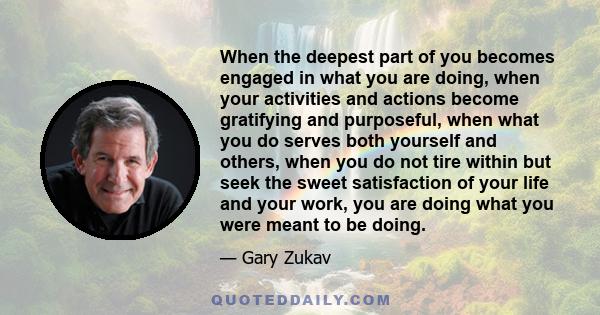 When the deepest part of you becomes engaged in what you are doing, when your activities and actions become gratifying and purposeful, when what you do serves both yourself and others, when you do not tire within but