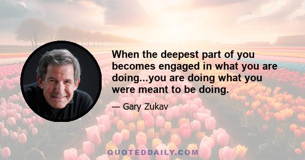 When the deepest part of you becomes engaged in what you are doing...you are doing what you were meant to be doing.