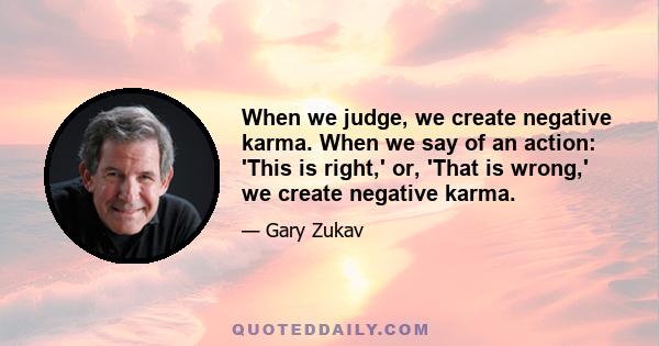 When we judge, we create negative karma. When we say of an action: 'This is right,' or, 'That is wrong,' we create negative karma.