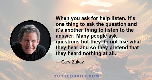 When you ask for help listen. It's one thing to ask the question and it's another thing to listen to the answer. Many people ask questions but they do not like what they hear and so they pretend that they heard nothing