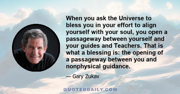 When you ask the Universe to bless you in your effort to align yourself with your soul, you open a passageway between yourself and your guides and Teachers. That is what a blessing is: the opening of a passageway