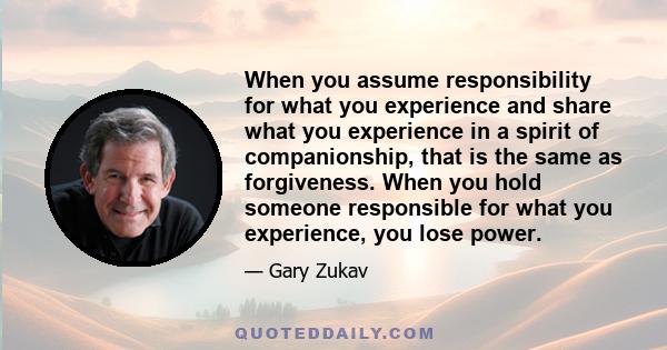 When you assume responsibility for what you experience and share what you experience in a spirit of companionship, that is the same as forgiveness. When you hold someone responsible for what you experience, you lose