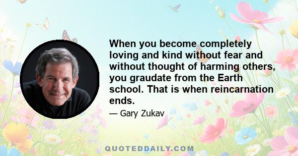 When you become completely loving and kind without fear and without thought of harming others, you graudate from the Earth school. That is when reincarnation ends.