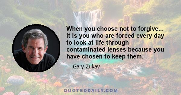 When you choose not to forgive... it is you who are forced every day to look at life through contaminated lenses because you have chosen to keep them.