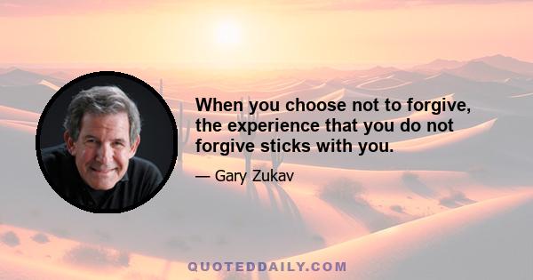 When you choose not to forgive, the experience that you do not forgive sticks with you.