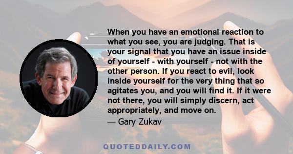 When you have an emotional reaction to what you see, you are judging. That is your signal that you have an issue inside of yourself - with yourself - not with the other person. If you react to evil, look inside yourself 