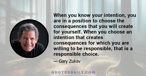 When you know your intention, you are in a position to choose the consequences that you will create for yourself. When you choose an intention that creates consequences for which you are willing to be responsible, that