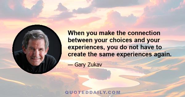 When you make the connection between your choices and your experiences, you do not have to create the same experiences again.