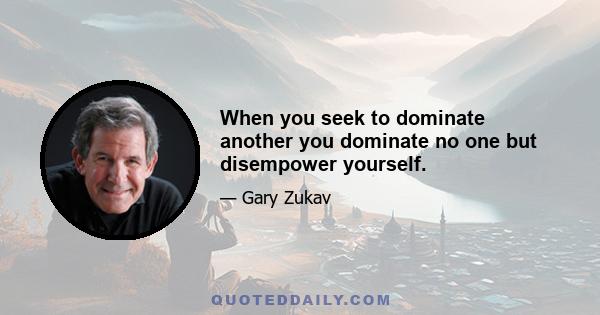 When you seek to dominate another you dominate no one but disempower yourself.