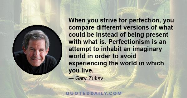 When you strive for perfection, you compare different versions of what could be instead of being present with what is. Perfectionism is an attempt to inhabit an imaginary world in order to avoid experiencing the world